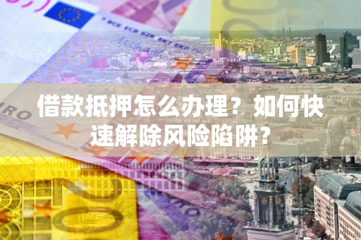 武汉借款抵押怎么办理？如何快速解除风险陷阱？