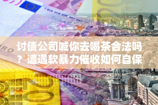 武汉讨债公司喊你去喝茶合法吗？遭遇软暴力催收如何自保？