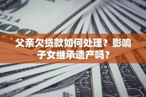 武汉父亲欠贷款如何处理?影响子女继承遗产吗? 武汉父亲欠贷款如何处理?影响子女继承遗产吗?