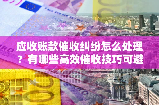 武汉应收账款催收纠纷怎么处理？有哪些高效催收技巧可避免坏账？